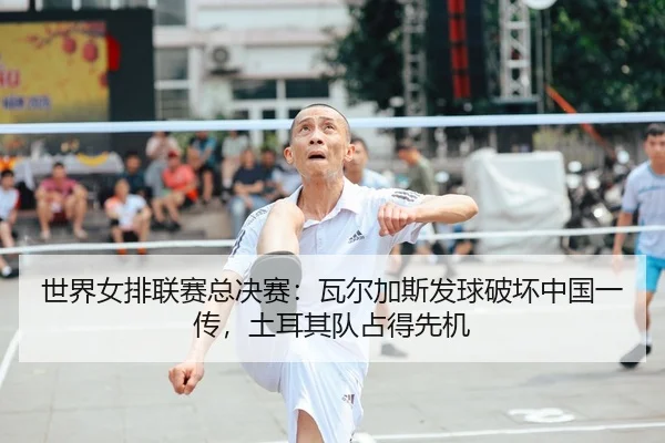 世界女排联赛总决赛：瓦尔加斯发球破坏中国一传，土耳其队占得先机