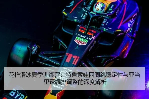 花样滑冰夏季训练营：特鲁索娃四周跳稳定性与亚当·里蓬编排调整的深度解析