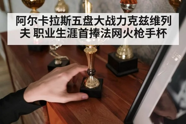 阿尔卡拉斯五盘大战力克兹维列夫 职业生涯首捧法网火枪手杯